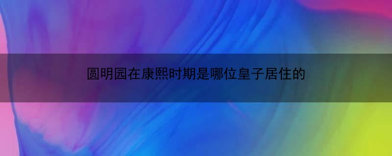 圆明园在康熙时期是哪位皇子居住的