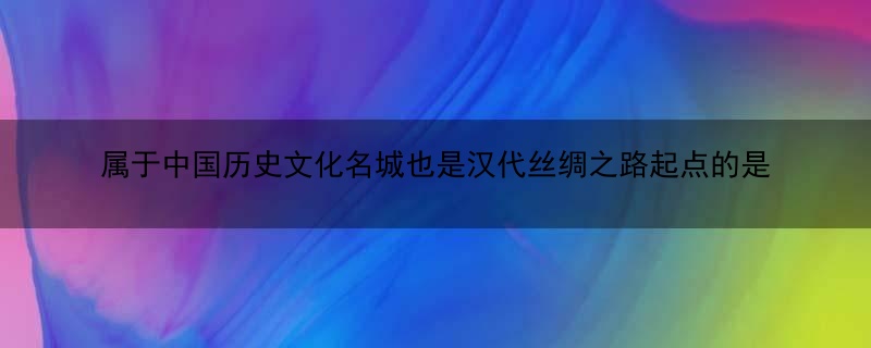 属于中国历史文化名城也是汉代丝绸之路起点的是